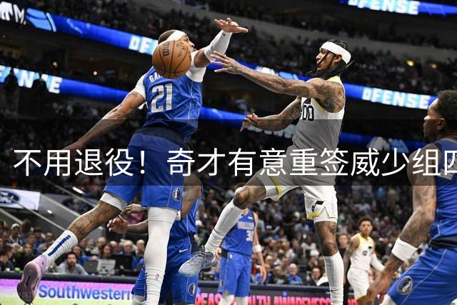 不用退役！奇才有意重签威少组四巨头 上次效力场均22+11+11