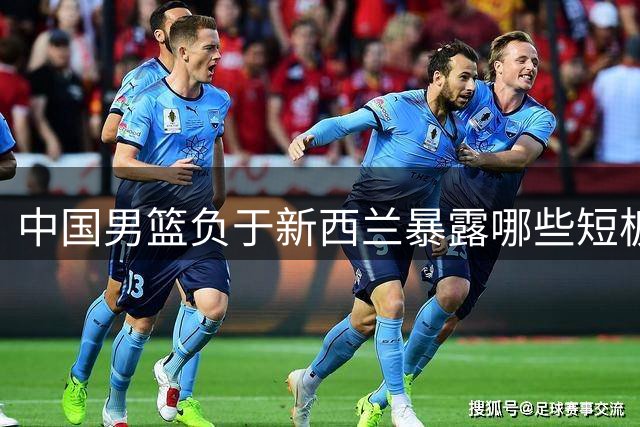中国男篮负于新西兰暴露哪些短板？廖三宁赛后分析切中要害