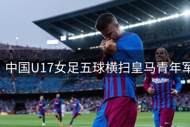 中国U17女足五球横扫皇马青年军 记者解析对手真实实力