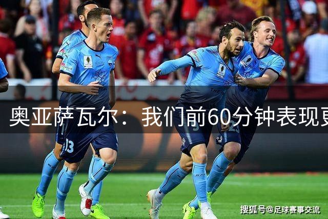 奥亚萨瓦尔：我们前60分钟表现更好；感谢皇马球迷开场的掌声