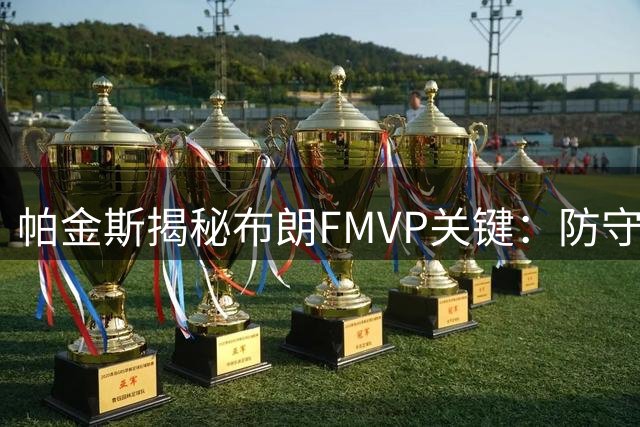 帕金斯揭秘布朗FMVP关键：防守统治力成就攻防一体巨星