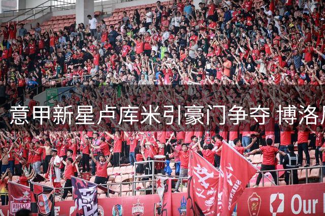 意甲新星卢库米引豪门争夺 博洛尼亚CEO松口放人条件