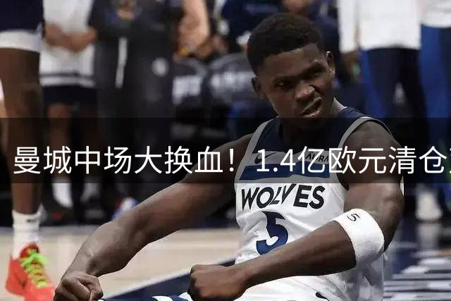 曼城中场大换血！1.4亿欧元清仓双星，豪赌年轻化建队方案