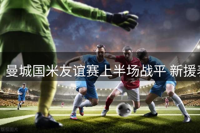 曼城国米友谊赛上半场战平 新援表现亮眼引关注
