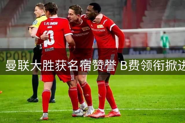 曼联大胜获名宿赞誉 B费领衔掀进球狂潮