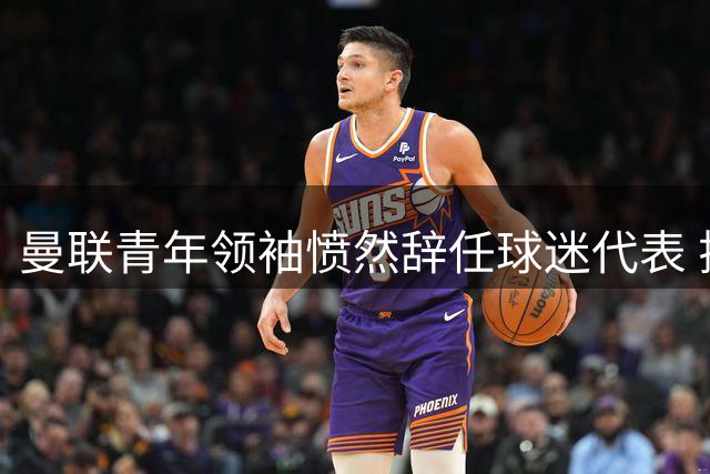 曼联青年领袖愤然辞任球迷代表 揭露俱乐部决策体系与球迷严重脱节