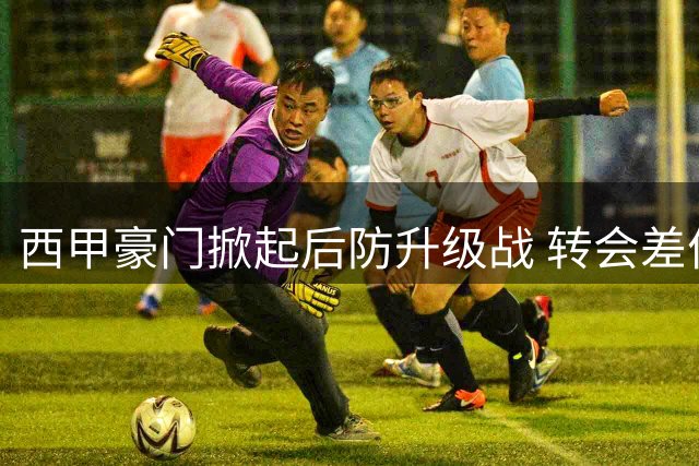 西甲豪门掀起后防升级战 转会差价博弈或将重塑联赛竞争格局