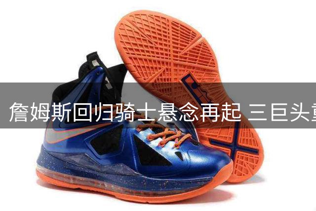 詹姆斯回归骑士悬念再起 三巨头重组计划浮出水面