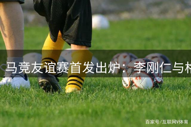 马竞友谊赛首发出炉：李刚仁与格里马尔多搭档出战