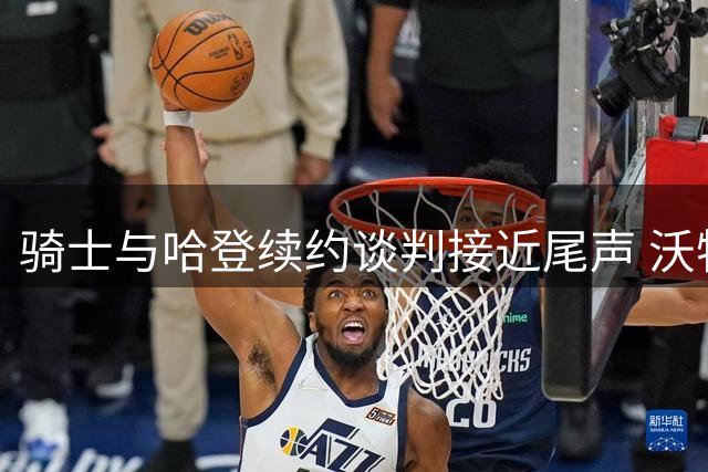 骑士与哈登续约谈判接近尾声 沃特森交易同步推进