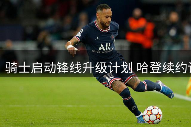 骑士启动锋线升级计划 哈登续约谈判为引援让路