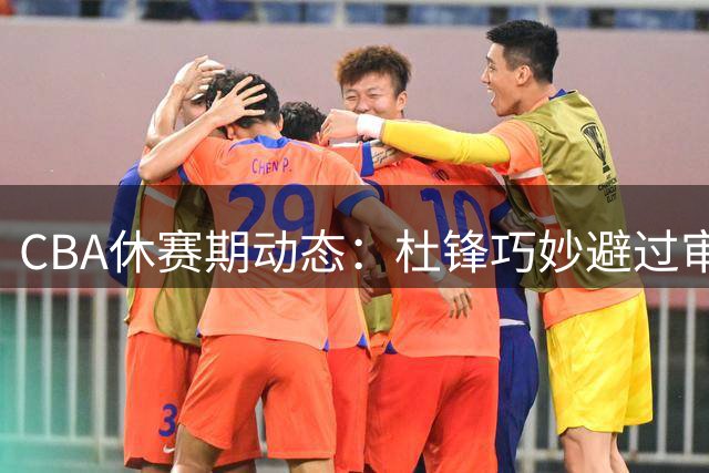 CBA休赛期动态：杜锋巧妙避过审查 广东错失目标外援 北控补强后场